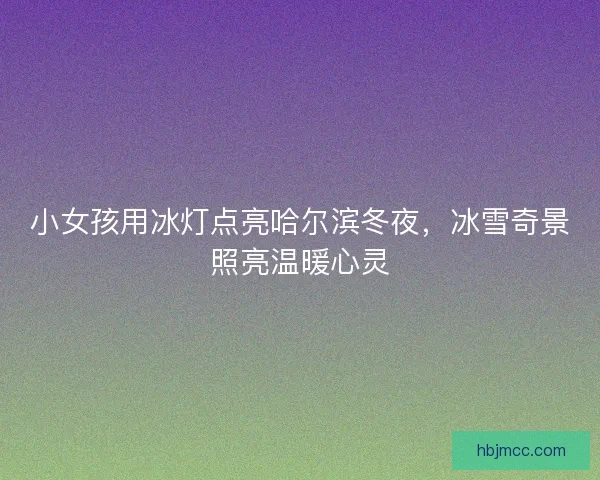 小女孩用冰灯点亮哈尔滨冬夜，冰雪奇景照亮温暖心灵
