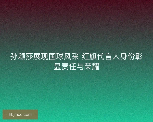 孙颖莎展现国球风采 红旗代言人身份彰显责任与荣耀