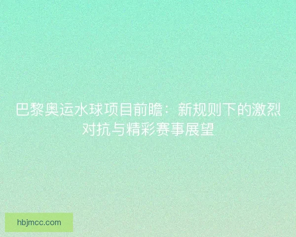 巴黎奥运水球项目前瞻:新规则下的激烈对抗与精彩赛事展望 巴黎奥运水球项目前瞻:新规则下的激烈对抗与精彩赛事展望