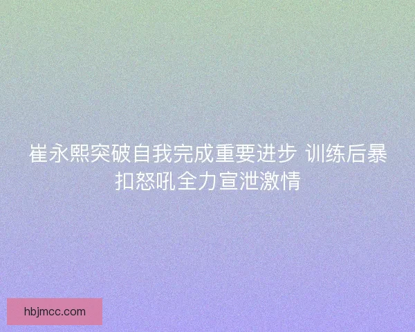 崔永熙突破自我完成重要进步 训练后暴扣怒吼全力宣泄激情 崔永熙突破自我完成重要进步 训练后暴扣怒吼全力宣泄激情
