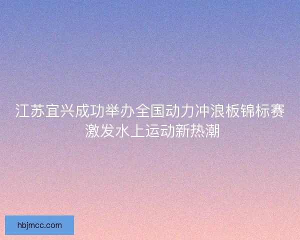 江苏宜兴成功举办全国动力冲浪板锦标赛 激发水上运动新热潮