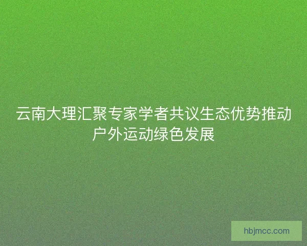 云南大理汇聚专家学者共议生态优势推动户外运动绿色发展 云南大理汇聚专家学者共议生态优势推动户外运动绿色发展
