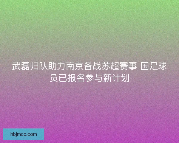 武磊归队助力南京备战苏超赛事 国足球员已报名参与新计划