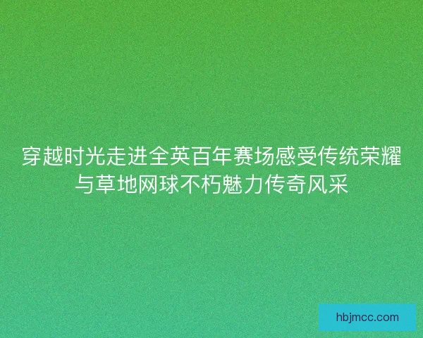 穿越时光走进全英百年赛场感受传统荣耀与草地网球不朽魅力传奇风采 穿越时光走进全英百年赛场感受传统荣耀与草地网球不朽魅力传奇风采